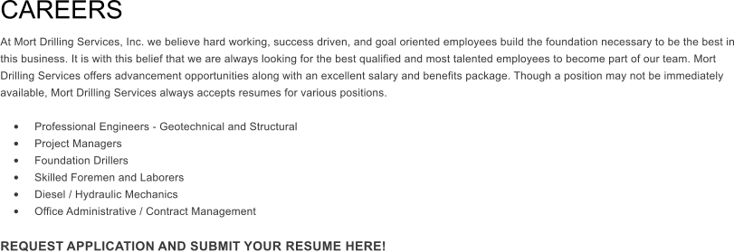 CAREERS  At Mort Drilling Services, Inc. we believe hard working, success driven, and goal oriented employees build the foundation necessary to be the best in this business. It is with this belief that we are always looking for the best qualified and most talented employees to become part of our team. Mort Drilling Services offers advancement opportunities along with an excellent salary and benefits package. Though a position may not be immediately available, Mort Drilling Services always accepts resumes for various positions.   	Professional Engineers - Geotechnical and Structural 	Project Managers 	Foundation Drillers 	Skilled Foremen and Laborers 	Diesel / Hydraulic Mechanics 	Office Administrative / Contract Management  REQUEST APPLICATION AND SUBMIT YOUR RESUME HERE!